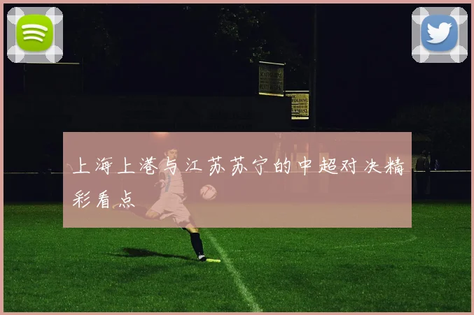 上海上港与江苏苏宁的中超对决精彩看点